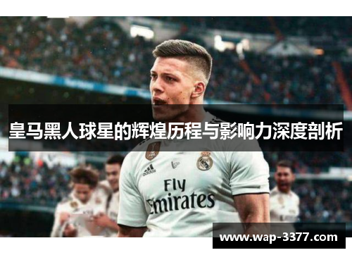 皇马黑人球星的辉煌历程与影响力深度剖析