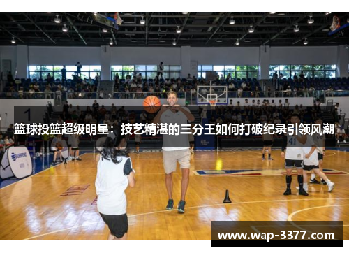 篮球投篮超级明星：技艺精湛的三分王如何打破纪录引领风潮