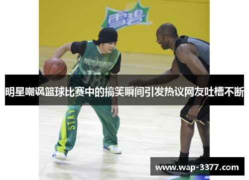 明星嘲讽篮球比赛中的搞笑瞬间引发热议网友吐槽不断